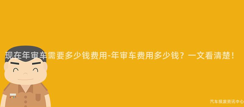 现在年审车需要多少钱费用-年审车费用多少钱？一文看清楚！
