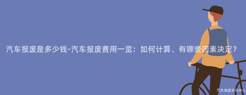 汽车报废是多少钱-汽车报废费用一览：如何计算、有哪些因素决定？