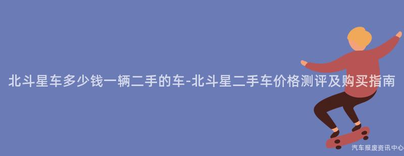 北斗星车多少钱一辆二手的车-北斗星二手车价格测评及购买指南