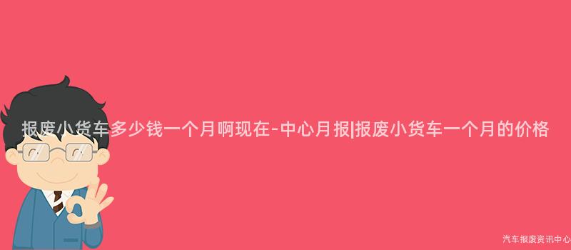 报废小货车多少钱一个月啊现在-中心月报|报废小货车一个月的价格
