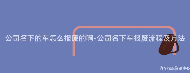 公司名下的车怎么报废的啊-公司名下车报废流程及方法