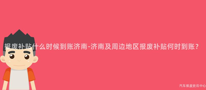 报废补贴什么时候到账济南-济南及周边地区报废补贴何时到账？