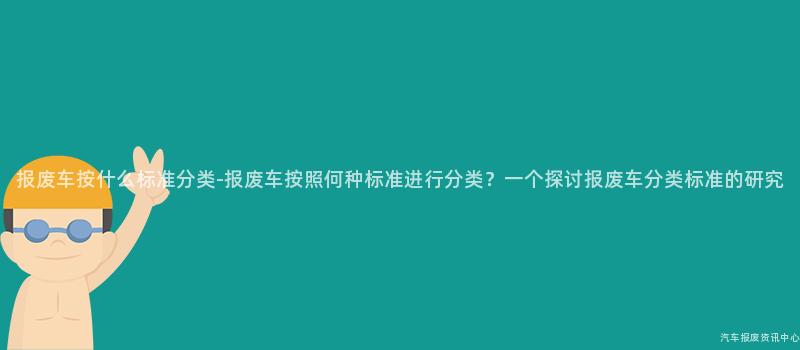 报废车按什么标准分类-报废车按照何种标准进行分类？一个探讨报废车分类标准的研究