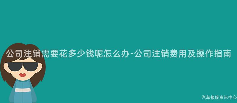 公司注销需要花多少钱呢怎么办-公司注销费用及操作指南