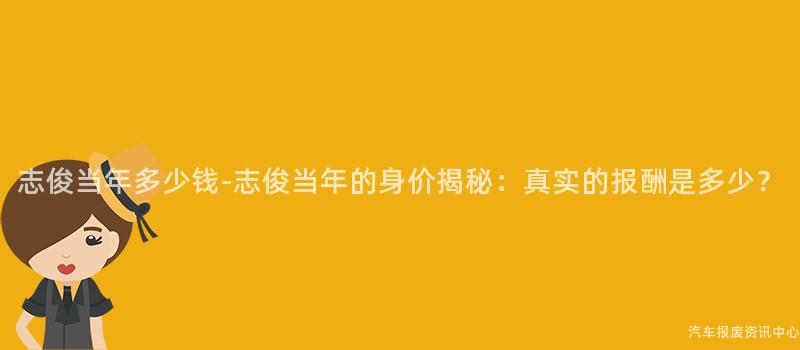 志俊当年多少钱-志俊当年的身价揭秘：真实的报酬是多少？