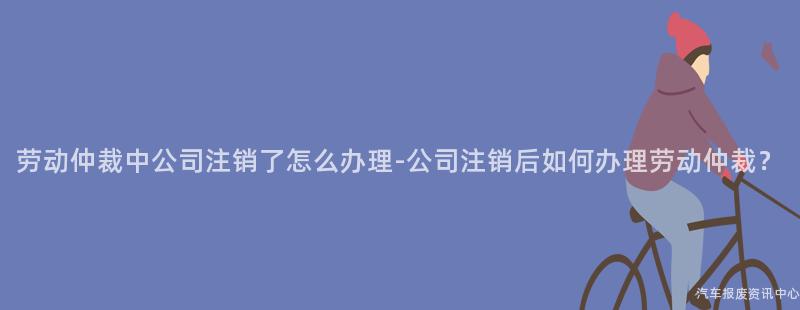 劳动仲裁中公司注销了怎么办理-公司注销后如何办理劳动仲裁？