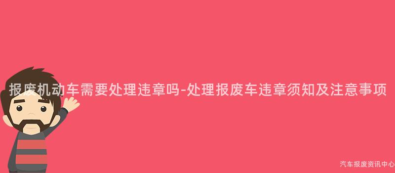 报废机动车需要处理违章吗-处理报废车违章须知及注意事项