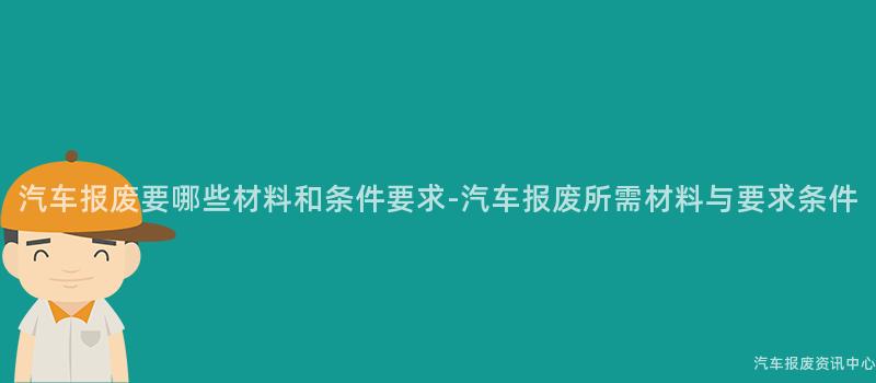汽车报废要哪些材料和条件要求-汽车报废所需材料与要求条件