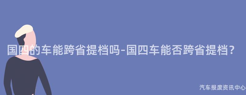 国四的车能跨省提档吗-国四车能否跨省提档？