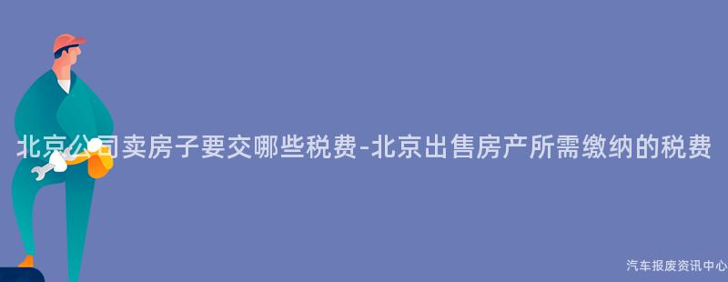 北京公司卖房子要交哪些税费-北京出售房产所需缴纳的税费