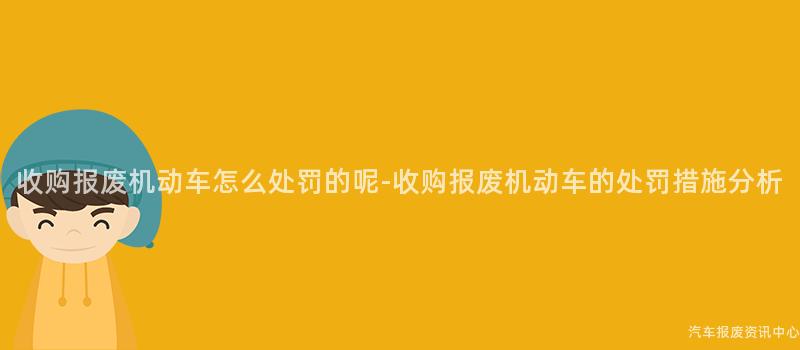 收购报废机动车怎么处罚的呢-收购报废机动车的处罚措施分析