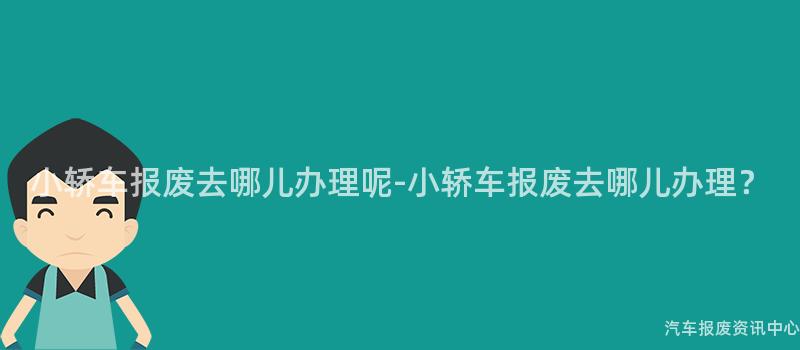 小轿车报废去哪儿办理呢-小轿车报废去哪儿办理？