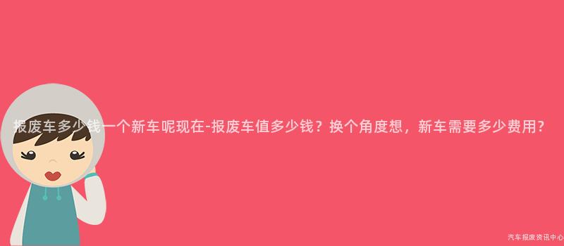 报废车多少钱一个新车呢现在-报废车值多少钱？换个角度想，新车需要多少费用？