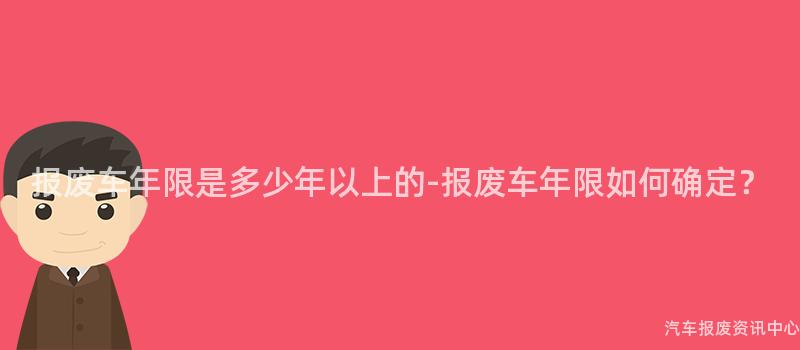 报废车年限是多少年以上的-报废车年限如何确定？