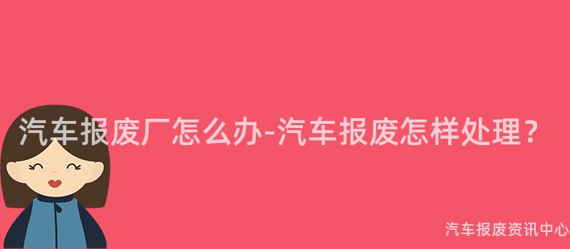 汽车报废厂怎么办-汽车报废怎样处理？