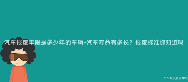 汽车报废年限是多少年的车辆-汽车寿命有多长？报废标准你知道吗