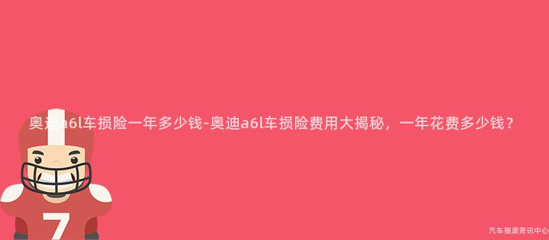 奥迪a6l车损险一年多少钱-奥迪a6l车损险费用大揭秘，一年花费多少钱？