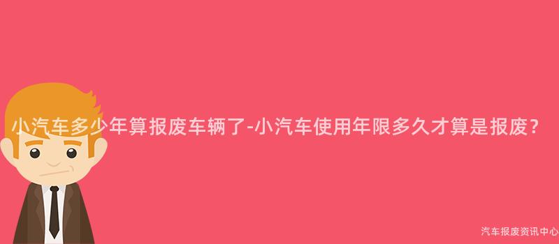 小汽车多少年算报废车辆了-小汽车使用年限多久才算是报废？