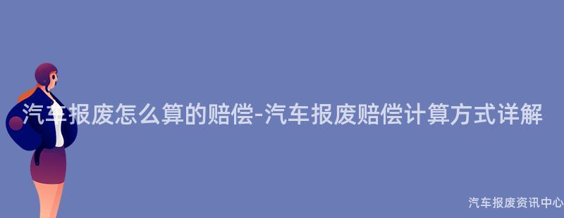 汽车报废怎么算的赔偿-汽车报废赔偿计算方式详解