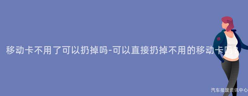 移动卡不用了可以扔掉吗-可以直接扔掉不用的移动卡吗？