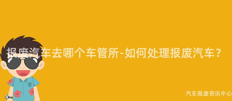 报废汽车去哪个车管所-如何处理报废汽车？