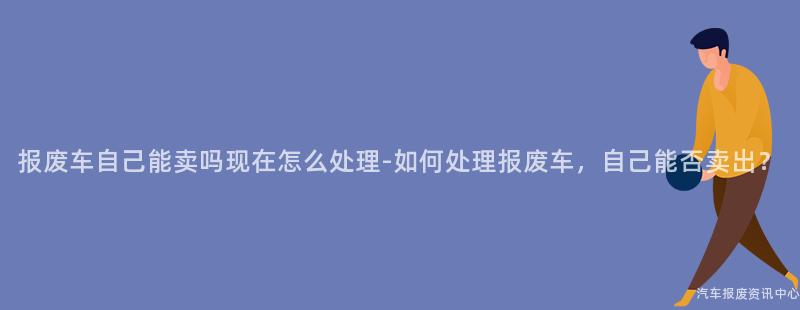 报废车自己能卖吗现在怎么处理-如何处理报废车，自己能否卖出？