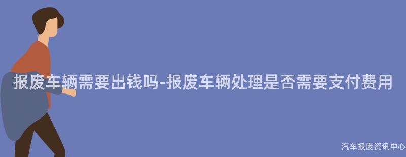 报废车辆需要出钱吗-报废车辆处理是否需要支付费用