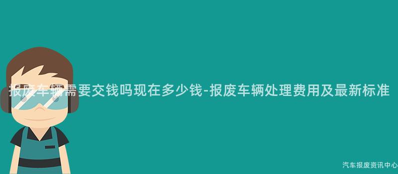 报废车辆需要交钱吗现在多少钱-报废车辆处理费用及最新标准