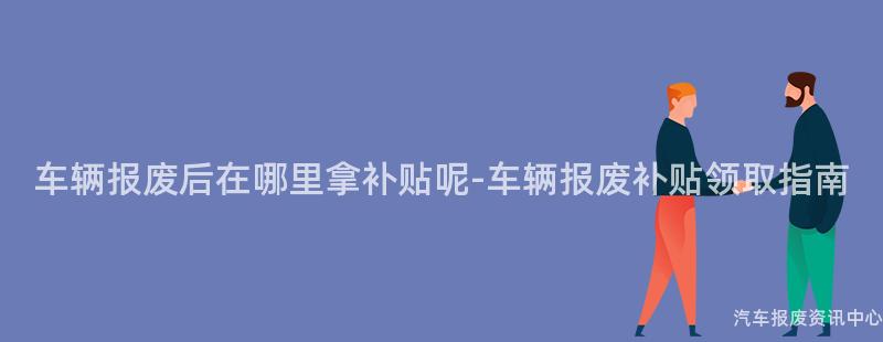 车辆报废后在哪里拿补贴呢-车辆报废补贴领取指南