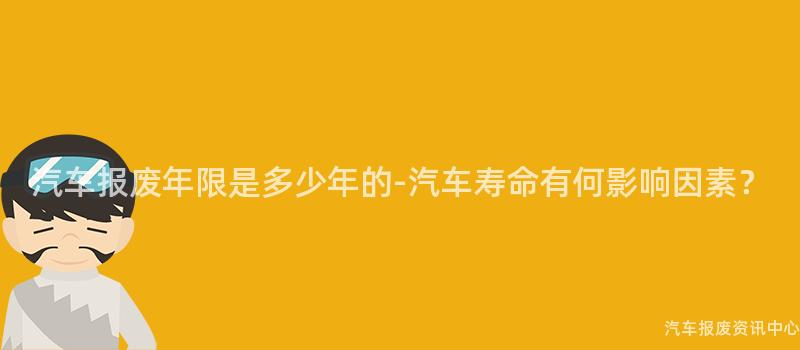 汽车报废年限是多少年的-汽车寿命有何影响因素？