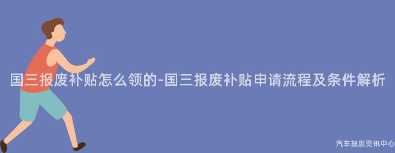 国三报废补贴怎么领的-国三报废补贴申请流程及条件解析