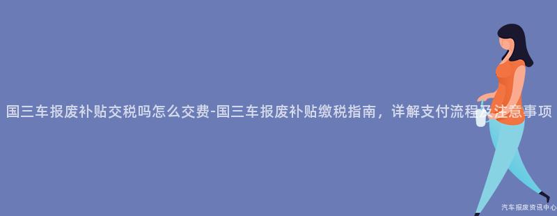 国三车报废补贴交税吗怎么交费-国三车报废补贴缴税指南，详解支付流程及注意事项