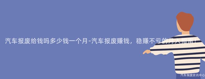 汽车报废给钱吗多少钱一个月-汽车报废赚钱，稳赚不亏的月入指南！