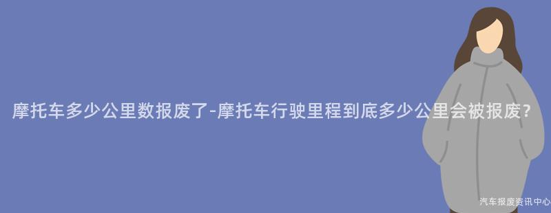 摩托车多少公里数报废了-摩托车行驶里程到底多少公里会被报废？