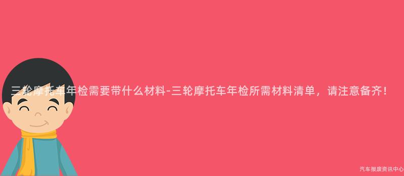 三轮摩托车年检需要带什么材料-三轮摩托车年检所需材料清单，请注意备齐！