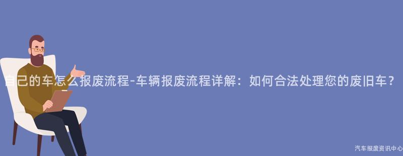 自己的车怎么报废流程-车辆报废流程详解：如何合法处理您的废旧车？