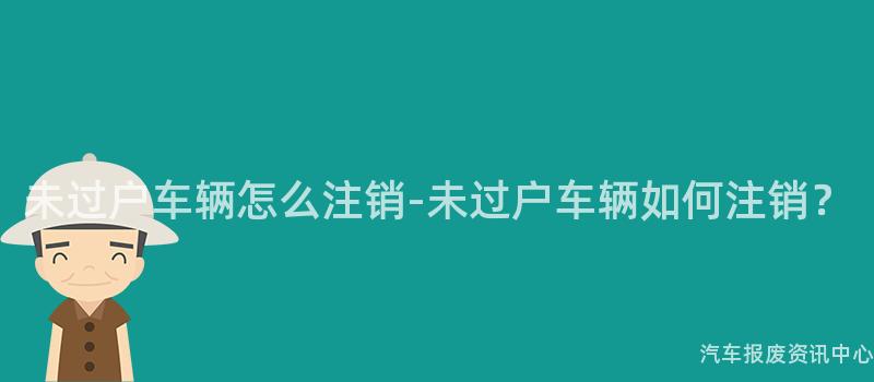 未过户车辆怎么注销-未过户车辆如何注销？