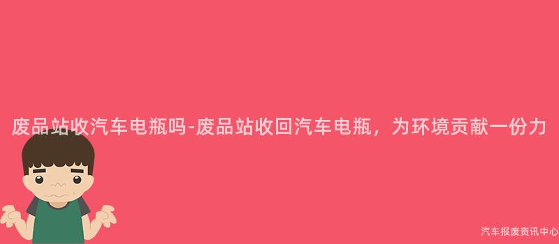 废品站收汽车电瓶吗-废品站收回汽车电瓶，为环境贡献一份力