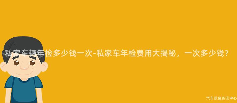 私家车辆年检多少钱一次-私家车年检费用大揭秘，一次多少钱？