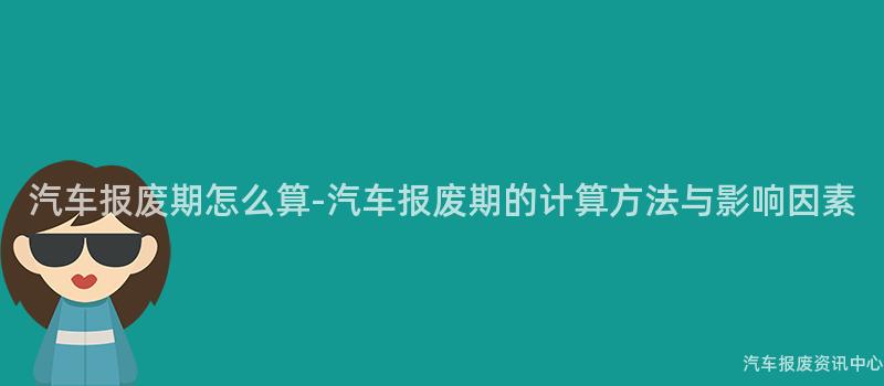 汽车报废期怎么算-汽车报废期的计算方法与影响因素