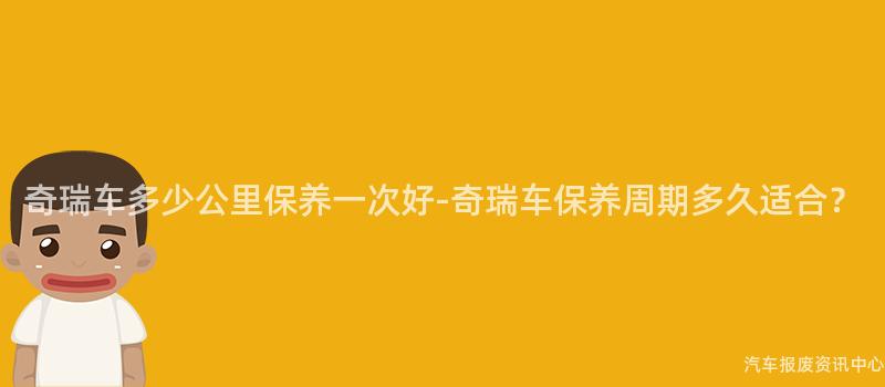 奇瑞车多少公里保养一次好-奇瑞车保养周期多久适合？