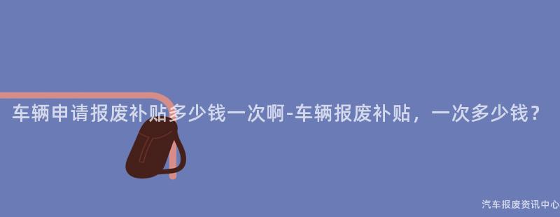 车辆申请报废补贴多少钱一次啊-车辆报废补贴，一次多少钱？