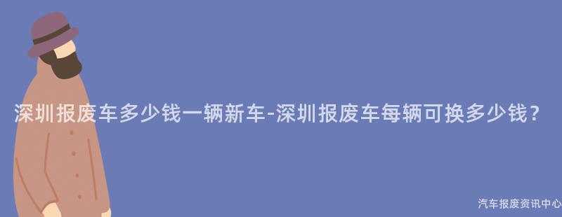 深圳报废车多少钱一辆新车-深圳报废车每辆可换多少钱？