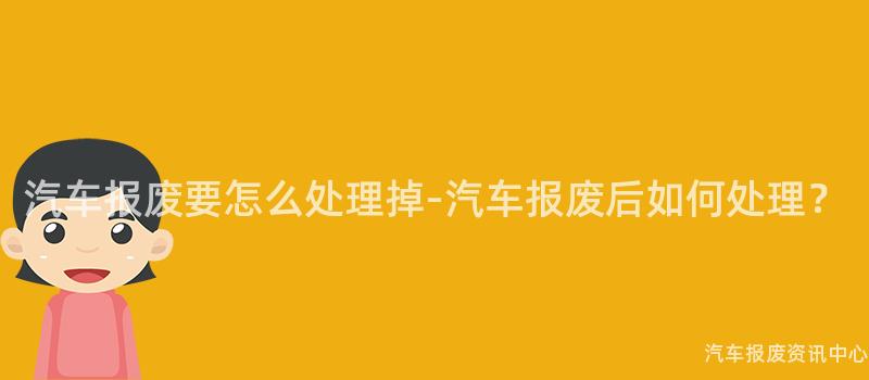 汽车报废要怎么处理掉-汽车报废后如何处理？