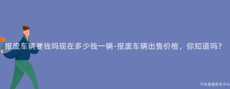 报废车辆要钱吗现在多少钱一辆-报废车辆出售价格，你知道吗？