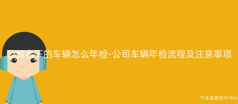 公司名下的车辆怎么年检-公司车辆年检流程及注意事项
