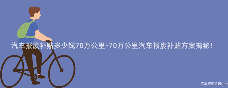 汽车报废补贴多少钱70万公里-70万公里汽车报废补贴方案揭秘！