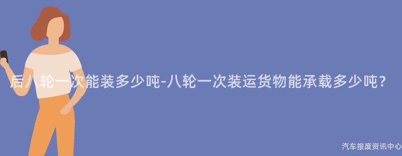 后八轮一次能装多少吨-八轮一次装运货物能承载多少吨？
