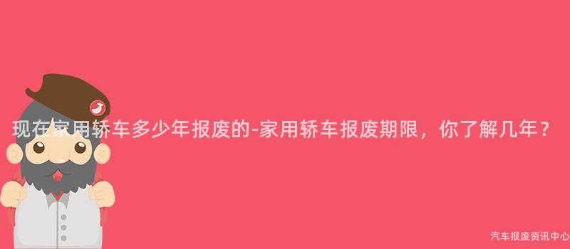 现在家用轿车多少年报废的-家用轿车报废期限，你了解几年？