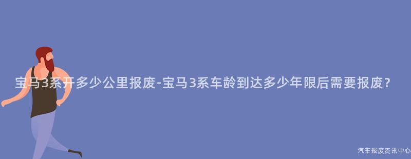 宝马3系开多少公里报废-宝马3系车龄到达多少年限后需要报废？